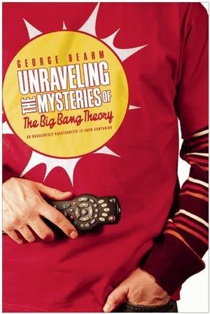 Unraveling the Mysteries of The Big Bang Theory: An Unabashedly Unauthorized TV Show Companion by George Beahm