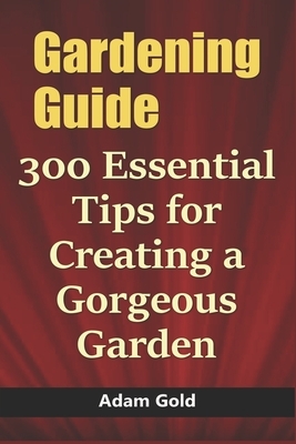 Gardening Guide: 300 Essential Tips for Creating a Gorgeous Garden by Adam Gold