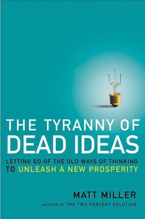 The Tyranny of Dead Ideas: Letting Go of the Old Ways of Thinking to Unleash a New Prosperity by Matt Miller