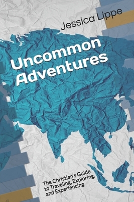 Uncommon Adventures: The Christian's Guide to Traveling, Exploring, and Experiencing by Jessica Lippe