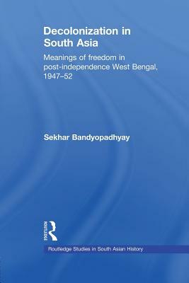 Decolonization in South Asia: Meanings of Freedom in Post-independence West Bengal, 1947-52 by Sekhar Bandyopadhyay