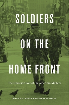 Soldiers on the Home Front: The Domestic Role of the American Military by William C. Banks, Stephen Dycus