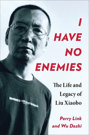 I Have No Enemies: The Life and Legacy of Liu Xiaobo by Perry Link, Wu Dazhi