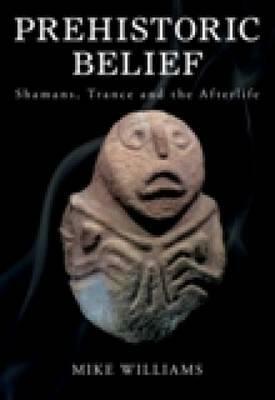 Prehistoric Belief: Shamans, Trance and the Afterllife by Mike Williams