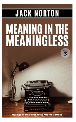 Meaning In The Meaningless, Volume 3: Musings on the Power of the Present Moment (and Other Random Thoughts from a Writer's Life) by Jack Norton