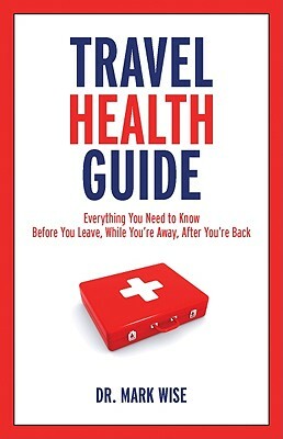 Travel Health Guide: Everything You Need to Know Before You Leave, While You're Away, After You're Back by Mark Wise