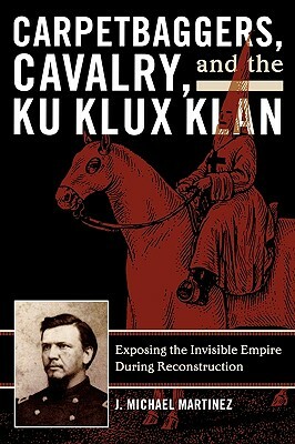 Carpetbaggers, Cavalry, and the Ku Klux Klan: Exposing the Invisible Empire During Reconstruction by J. Michael Martinez