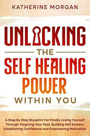 Unlocking The Self-Healing Power Within You: A Step-by-Step Blueprint for Finally Loving Yourself Through Forgiving Your Past, Building Self-Esteem, Establishing Confidence and Empowering Motivation by Katherine Morgan
