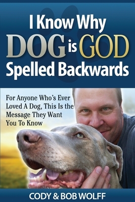 I Know Why Dog Is GOD Spelled Backwards: For Anyone Who's Ever Loved A Dog, This Is The Message They Want You To Know by Robert Wolff