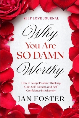 Self Love Journal: WHY YOU ARE SO DAMN WORTHY - How to Adopt Positive Thinking, Gain Self-Esteem, and Self-Confidence In Adversity by Jan Foster