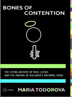 Bones of Contention: The Living Archive of Vasil Levski and the Making of Bulgaria's National Hero by Maria Todorova