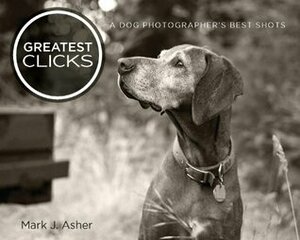 Greatest Clicks: A Dog Photographer's Best Shots by Mark J. Asher
