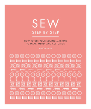 Sew Step by Step: How to Use Your Sewing Machine to Make, Mend, and Customize by Alison Smith