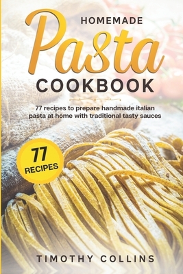 Homemade Pasta Cookbook: 77 Recipes To Prepare Handmade Italian Pasta At Home With Traditional Tasty Sauces by Timothy Collins