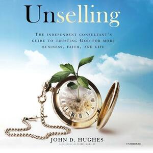 Unselling: The Independent Consultant's Guide to Trusting God for More Business, Faith, and Life by John D. Hughes