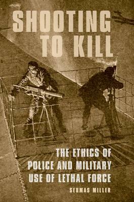 Shooting to Kill: The Ethics of Police and Military Use of Lethal Force by Seumas Miller