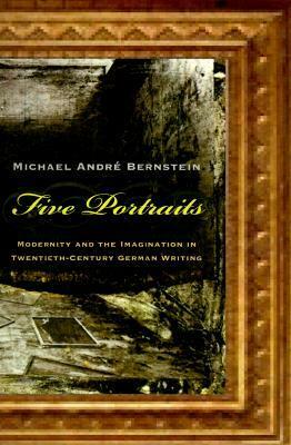 Five Portraits: Modernity and the Imagination in Twentieth-Century German Writing by Michael André Bernstein