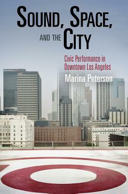 Sound, Space, and the City: Civic Performance in Downtown Los Angeles by Marina Peterson