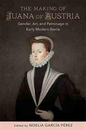 The Making of Juana of Austria: Gender, Art, and Patronage in Early Modern Iberia by Sheila Ffolliott, Noelia Garc�a P�rez, M J Rodriguez-Salgado, Vanessa de Cruz Medina, Annemarie Jordan, Anne J Cruz, María Ángeles Toajas, Kelley Helmstutler Di Dio, Jos� Luis Gonzalo S�nchez-Molero, Ana Garc�a Sanz, Palma Martinez Burgos