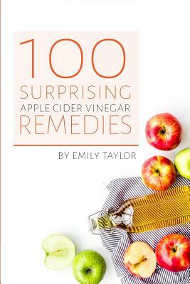 100 Surprising Apple Cider Vinegar Remedies: Cleanse Your Body Today With Apple Cider Vinegar, Detox Your Way To Health And Beauty, Homemade ACV Remed by Emily Taylor