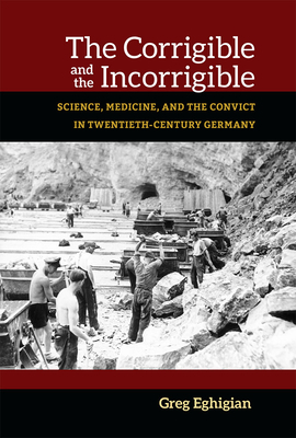 The Corrigible and the Incorrigible: Science, Medicine, and the Convict in Twentieth-Century Germany by Greg Eghigian