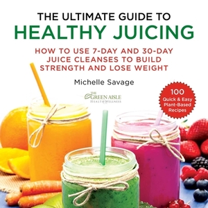 The Ultimate Guide to Healthy Juicing: How to Use 7-Day and 30-Day Juice Cleanses to Build Strength and Lose Weight by Michelle Savage