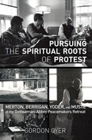 Pursuing the Spiritual Roots of Protest: Merton, Berrigan, Yoder, and Muste at the Gethsemani Abbey Peacemakers Retreat by Jim Forest, Gordon Oyer, John Dear
