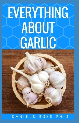 Everything about Garlic: Comprehensive Guide on Garlic For Cooking, Growing, Recipes, Health Benefit, Healing and Lots More by Daniels Ross Ph. D.