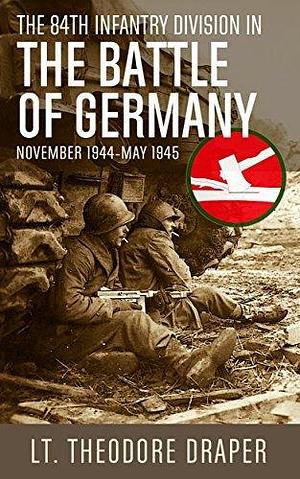 The 84th Infantry Division in the Battle of Germany: November 1944-May 1945 by Theodore Draper, Theodore Draper