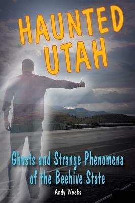 Haunted Utah: Ghosts and Strange Phenomena of the Beehive State by Andy Weeks
