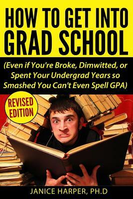 How To Get Into Grad School: Even if You're Broke, Dimwitted, or Spent Your Undergrad Years so Smashed You Can't Even Spell GPA by Janice Harper