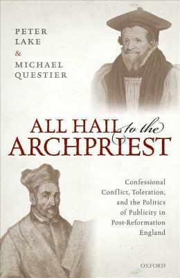 All Hail to the Archpriest: Confessional Conflict, Toleration, and the Politics of Publicity in Post-Reformation England by Michael Questier, Peter Lake