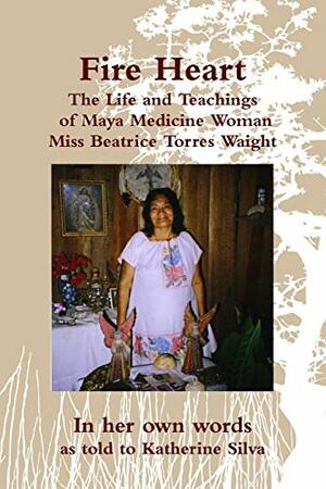 Fire Heart: The Life and Teachings of Traditional Maya Healer of Belize Miss Beatrice Torres Waight by Beatrice Torres Waight