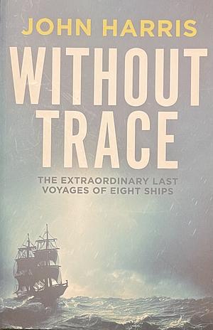 Without Trace: The Extraordinary Last Voyages of Eight Ships by John Harris