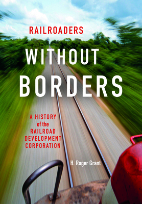 Railroaders Without Borders: A History of the Railroad Development Corporation by H. Roger Grant