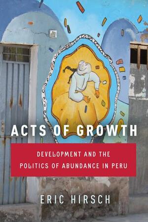 Acts of Growth: Development and the Politics of Abundance in Peru by Eric Hirsch