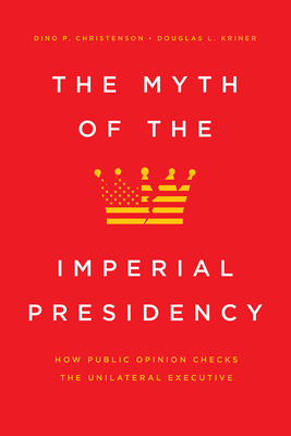 The Myth of the Imperial Presidency: How Public Opinion Checks the Unilateral Executive by Dino P. Christenson, Douglas L. Kriner