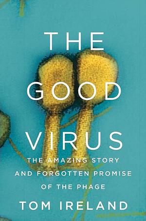 The Good Virus: The Amazing Story and Forgotten Promise of the Phage by Tom Ireland