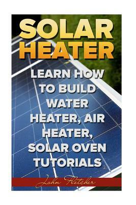 Solar Heater: Learn How To Build Water Heater, Air Heater, Solar Oven Tutorials by John Fletcher