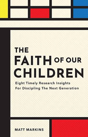 The Faith of Our Children: Eight Timely Research Insights for Discipling the Next Generation by Matt Markins