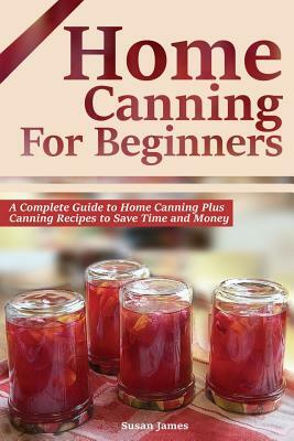 Home Canning for Beginners: A Complete Guide to Home Canning Plus Canning Recipes to Save Time and Money by Susan James