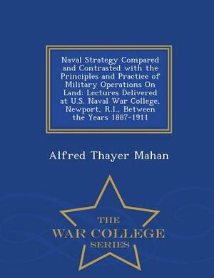 Naval Strategy Compared and Contrasted with the Principles and Practice of Military Operations on Land: Lectures Delivered at U.S. Naval War College, by Alfred Thayer Mahan