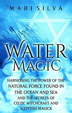 Water Magic: Harnessing the Power of the Natural Force Found in the Ocean and Sea and the Secrets of Celtic Witchcraft and Scottish Magick by Mari Silva