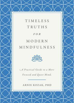Timeless Truths for Modern Mindfulness: A Practical Guide to a More Focused and Quiet Mind by Arnie Kozak