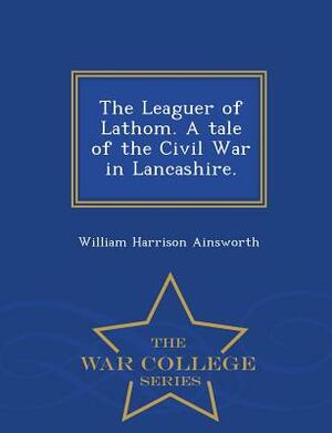 The Leaguer of Lathom. a Tale of the Civil War in Lancashire. - War College Series by William Harrison Ainsworth