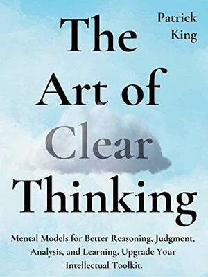 The Art of Clear Thinking: Mental Models for Better Reasoning, Judgment, Analysis, and Learning. Upgrade Your Intellectual Toolkit. by Patrick King