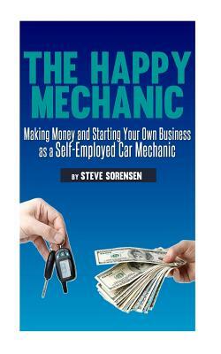 The Happy Mechanic: Making Money and Starting Your Own Business as a Self-Employed Car Mechanic by Steve Sorensen