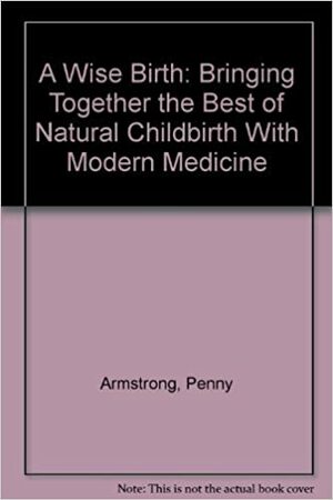 A Wise Birth: Bringing Together The Best Of Natural Childbirth With Modern Medicine by Penny Armstrong, Sheryl Feldman