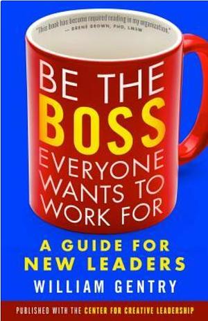 Be the Boss Everyone Wants to Work for: A Guide for New Leaders by William A. Gentry