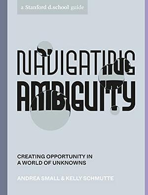 Navigating Ambiguity: A Designer's Guide to Creating Opportunity in a World of Unknowns by Andrea Small, Kelly Schmutte